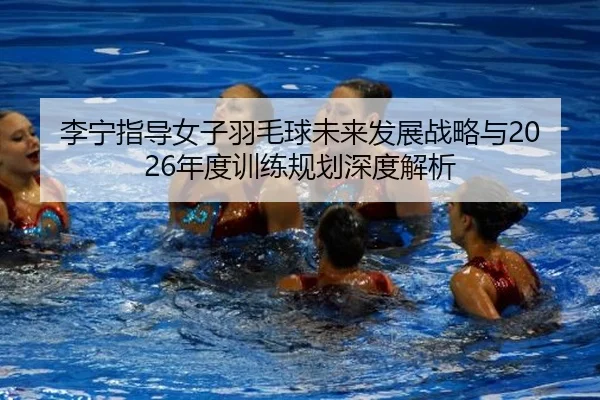 李宁指导女子羽毛球未来发展战略与2026年度训练规划深度解析